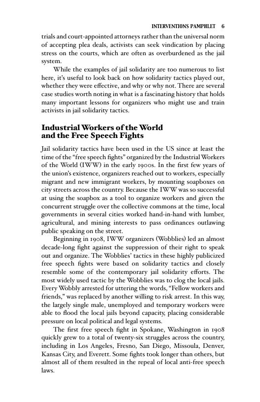 INTERVENTIONS PAMPHLET 6 trials and court-appointed attorneys rather than the universal norm of accepting plea deals, activists can seek vindication by placing stress on the courts, which are often as overburdened as the jail system. While the examples of jail solidarity are too numerous to list here, it usefl to look back on how solidarity tactics played out, whether they were effective, and why or why not. There are several case studies worth noting in what is a fascinating history that holds many important lessons for organizers who might use and train activists in jail soldarity tactics. Industrial Workers of the World and the Free Speech Fights Jail solidarity tactics have been used in the US since at least the time of the “free speech fights” organized by the Industrial Workers of the World (IWW) in the early 1900s. In the first few years of the union’s existence, organizers reached out to workers, especially migrant and new immigrant workers, by mounting soapboses on city streets across the country: Because the IW’W was so successful at using the soapbox as a tool to organize workers and given the concurrent struggle over the collective commons at the time, local governments in several cities worked hand-in-hand with lumber, agricultural, and mining interests to pass ordinances outlawing public speaking on the street. Beginning in 1908, IW W organizers (Wobblies) led an almost decade-long fight against the suppression of their ight to speak out and organize. The Wobblies’ tactics in these highly publicized free speech fights were based on solidarity tactics and closely resemble some of the contemporary jail solidarity efforts. The most widely used tactic by the Wobblies was to clog the local jails. Every Wobbly arrested for uttering the words, “Fellow workers and friends,” was replaced by another willing to risk arrest. In this way, the largely single male, unemployed and temporary workers were able to flood the local jals beyond capacity; placing considerable pressure on local political and legal systems. The first free speech fight in Spokane, Washington in 1908 quickly grew t0 a total of twenty-six struggles across the country, including in Los Angeles, Fresno, San Dicgo, Missoula, Denver, Kansas City, and Everett. Some fights took longer than others, but almost all of them resuted in the repeal of local anti-free specch Taws.